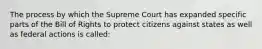 The process by which the Supreme Court has expanded specific parts of the Bill of Rights to protect citizens against states as well as federal actions is called: