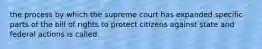 the process by which the supreme court has expanded specific parts of the bill of rights to protect citizens against state and federal actions is called.