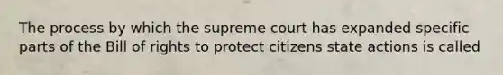 The process by which the supreme court has expanded specific parts of the Bill of rights to protect citizens state actions is called