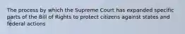 The process by which the Supreme Court has expanded specific parts of the Bill of Rights to protect citizens against states and federal actions