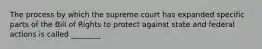 The process by which the supreme court has expanded specific parts of the Bill of Rights to protect against state and federal actions is called ________