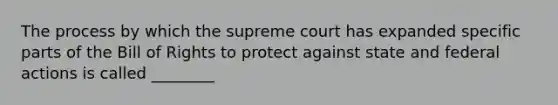 The process by which the supreme court has expanded specific parts of the Bill of Rights to protect against state and federal actions is called ________