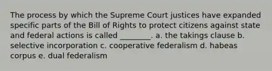 The process by which the Supreme Court justices have expanded specific parts of the Bill of Rights to protect citizens against state and federal actions is called ________. a. the takings clause b. selective incorporation c. cooperative federalism d. habeas corpus e. dual federalism