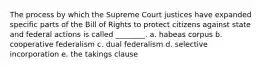 The process by which the Supreme Court justices have expanded specific parts of the Bill of Rights to protect citizens against state and federal actions is called ________. a. habeas corpus b. cooperative federalism c. dual federalism d. selective incorporation e. the takings clause