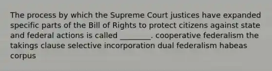 The process by which the Supreme Court justices have expanded specific parts of the Bill of Rights to protect citizens against state and federal actions is called ________. cooperative federalism the takings clause selective incorporation dual federalism habeas corpus