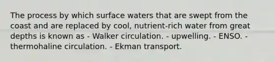 The process by which surface waters that are swept from the coast and are replaced by cool, nutrient-rich water from great depths is known as - Walker circulation. - upwelling. - ENSO. - thermohaline circulation. - Ekman transport.