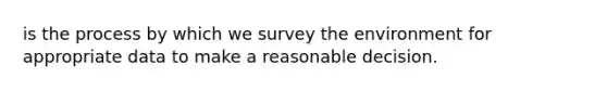 is the process by which we survey the environment for appropriate data to make a reasonable decision.