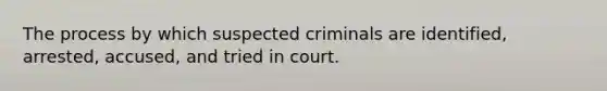 The process by which suspected criminals are identified, arrested, accused, and tried in court.