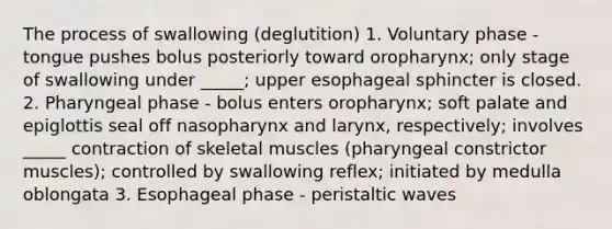 The process of swallowing (deglutition) 1. Voluntary phase - tongue pushes bolus posteriorly toward oropharynx; only stage of swallowing under _____; upper esophageal sphincter is closed. 2. Pharyngeal phase - bolus enters oropharynx; soft palate and epiglottis seal off nasopharynx and larynx, respectively; involves _____ contraction of skeletal muscles (pharyngeal constrictor muscles); controlled by swallowing reflex; initiated by medulla oblongata 3. Esophageal phase - peristaltic waves