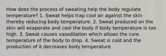 How does the process of sweating help the body regulate temperature? 1. Sweat helps trap cool air against the skin thereby reducing body temperature. 2. Sweat produced on the skin will evaporate and cool the body if body temperature is too high. 3. Sweat causes vasodilation which allows the core temperature of the body to drop. 4. Sweat is cold and the production of it decreases body temperature