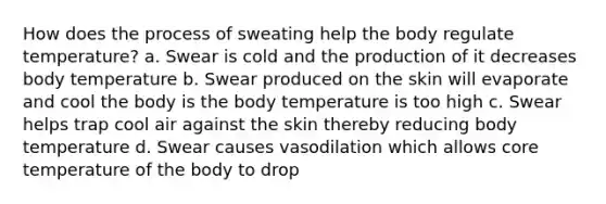 How does the process of sweating help the body regulate temperature? a. Swear is cold and the production of it decreases body temperature b. Swear produced on the skin will evaporate and cool the body is the body temperature is too high c. Swear helps trap cool air against the skin thereby reducing body temperature d. Swear causes vasodilation which allows core temperature of the body to drop