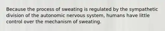 Because the process of sweating is regulated by the sympathetic division of the autonomic nervous system, humans have little control over the mechanism of sweating.