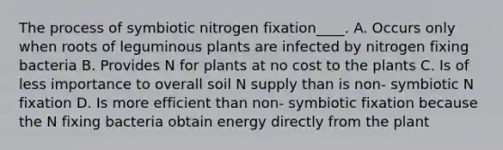 The process of symbiotic nitrogen fixation____. A. Occurs only when roots of leguminous plants are infected by nitrogen fixing bacteria B. Provides N for plants at no cost to the plants C. Is of less importance to overall soil N supply than is non- symbiotic N fixation D. Is more efficient than non- symbiotic fixation because the N fixing bacteria obtain energy directly from the plant