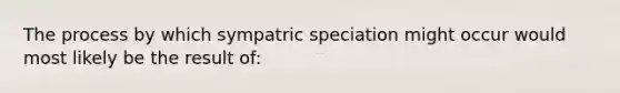 The process by which sympatric speciation might occur would most likely be the result of: