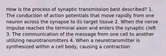 How is the process of synaptic transmission best described? 1. The conduction of action potentials that move rapidly from one neuron across the synapse to its target tissue 2. When the nerve impulse reaches the terminal axon and enters the synaptic cleft 3. The communication of the message from one cell to another utilizing neurotransmitters 4. When a neurotransmitter is synthesized within a cell body, causing a contraction