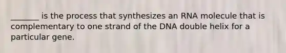 _______ is the process that synthesizes an RNA molecule that is complementary to one strand of the DNA double helix for a particular gene.