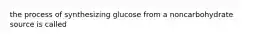 the process of synthesizing glucose from a noncarbohydrate source is called