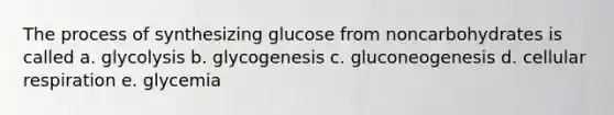 The process of synthesizing glucose from noncarbohydrates is called a. glycolysis b. glycogenesis c. gluconeogenesis d. cellular respiration e. glycemia