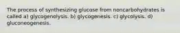 The process of synthesizing glucose from noncarbohydrates is called a) glycogenolysis. b) glycogenesis. c) glycolysis. d) gluconeogenesis.