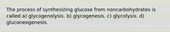 The process of synthesizing glucose from noncarbohydrates is called a) glycogenolysis. b) glycogenesis. c) glycolysis. d) gluconeogenesis.