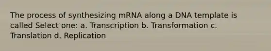 The process of synthesizing mRNA along a DNA template is called Select one: a. Transcription b. Transformation c. Translation d. Replication