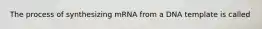 The process of synthesizing mRNA from a DNA template is called