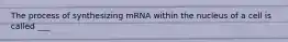 The process of synthesizing mRNA within the nucleus of a cell is called ___