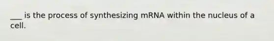 ___ is the process of synthesizing mRNA within the nucleus of a cell.