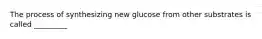 The process of synthesizing new glucose from other substrates is called _________