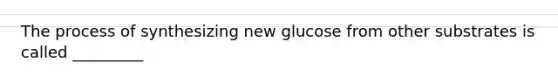 The process of synthesizing new glucose from other substrates is called _________