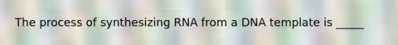 The process of synthesizing RNA from a DNA template is _____