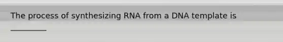 The process of synthesizing RNA from a DNA template is _________