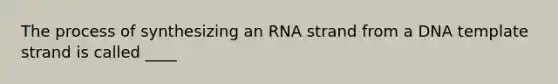 The process of synthesizing an RNA strand from a DNA template strand is called ____