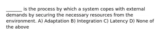 _______ is the process by which a system copes with external demands by securing the necessary resources from the environment. A) Adaptation B) Integration C) Latency D) None of the above