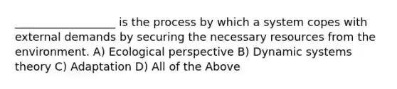 __________________ is the process by which a system copes with external demands by securing the necessary resources from the environment. A) Ecological perspective B) Dynamic systems theory C) Adaptation D) All of the Above