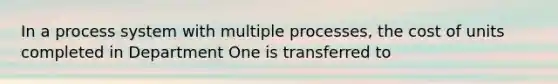 In a process system with multiple processes, the cost of units completed in Department One is transferred to