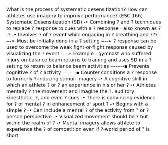 What is the process of systematic desensitization? How can athletes use imagery to improve performance? (ESC 166) Systematic Desensitization (SD) -• Combining ? and ? techniques to replace ? response to cues with a ? response - also known as ?-? -• Involves ? of ? event while engaging in ? breathing and ??? ----➢ Must be initially done in a ? setting ----➢ ? response can be used to overcome the weak fight-or-flight response caused by visualizing the ? event ----➢ Example - gymnast who suffered injury on balance beam returns to training and uses SD in a ? setting to return to balance beam activities --------▪ Prevents cognitive ? of ? activity --------▪ Counter-conditions a ? response to formerly ?-inducing stimuli Imagery -• A cognitive skill in which an athlete ? or ? an experience in his or her ? -• Athletes mentally ? the movement and imagine the ?, auditory, kinesthetic, ?, and even ? cues -• There is convincing evidence for ? of mental ? in enhancement of sport ? -• Begins with a simple ? -• Can include a mental ? of the activity from ? or ? person perspective -• Visualized movement should be ? but within the realm of ? -• Mental imagery allows athlete to experience the ? of competition even if ?-world period of ? is short