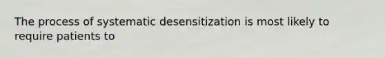 The process of systematic desensitization is most likely to require patients to