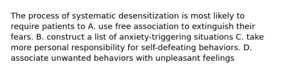 The process of systematic desensitization is most likely to require patients to A. use free association to extinguish their fears. B. construct a list of anxiety-triggering situations C. take more personal responsibility for self-defeating behaviors. D. associate unwanted behaviors with unpleasant feelings