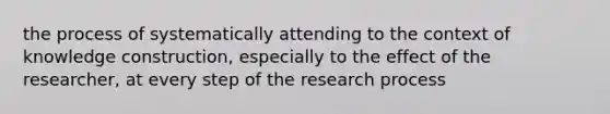 the process of systematically attending to the context of knowledge construction, especially to the effect of the researcher, at every step of the research process