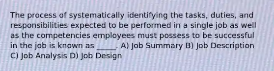 The process of systematically identifying the tasks, duties, and responsibilities expected to be performed in a single job as well as the competencies employees must possess to be successful in the job is known as _____. A) Job Summary B) Job Description C) Job Analysis D) Job Design