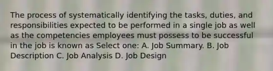 The process of systematically identifying the tasks, duties, and responsibilities expected to be performed in a single job as well as the competencies employees must possess to be successful in the job is known as Select one: A. Job Summary. B. Job Description C. Job Analysis D. Job Design