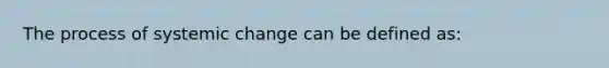 The process of systemic change can be defined as: