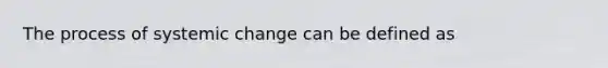 The process of systemic change can be defined as