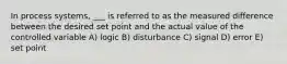 In process systems, ___ is referred to as the measured difference between the desired set point and the actual value of the controlled variable A) logic B) disturbance C) signal D) error E) set point