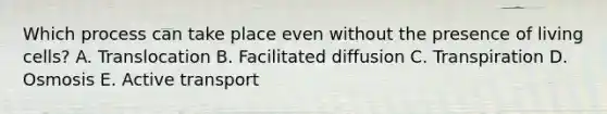 Which process can take place even without the presence of living cells? A. Translocation B. Facilitated diffusion C. Transpiration D. Osmosis E. Active transport