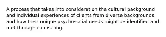 A process that takes into consideration the cultural background and individual experiences of clients from diverse backgrounds and how their unique psychosocial needs might be identified and met through counseling.