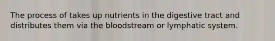 The process of takes up nutrients in the digestive tract and distributes them via the bloodstream or lymphatic system.