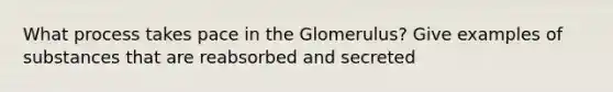 What process takes pace in the Glomerulus? Give examples of substances that are reabsorbed and secreted