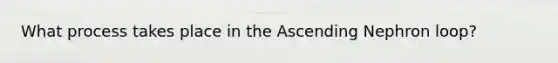 What process takes place in the Ascending Nephron loop?